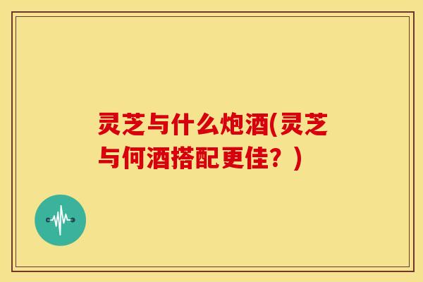 灵芝与什么炮酒(灵芝与何酒搭配更佳？)