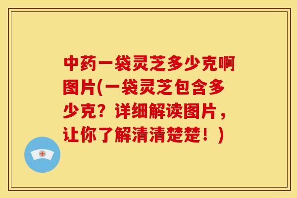 中药一袋灵芝多少克啊图片(一袋灵芝包含多少克？详细解读图片，让你了解清清楚楚！)