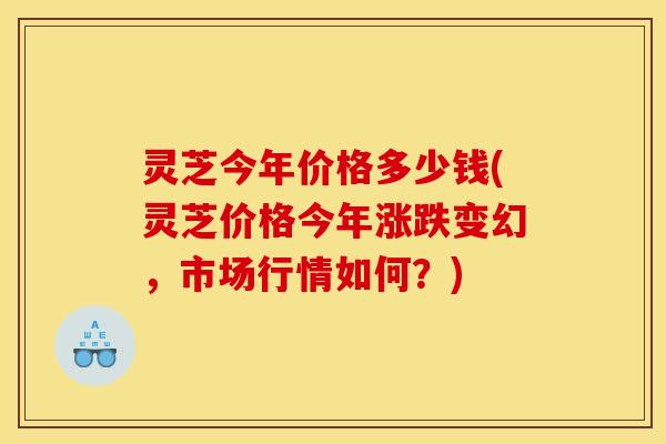 灵芝今年价格多少钱(灵芝价格今年涨跌变幻，市场行情如何？)