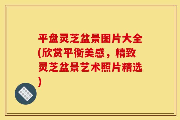 平盘灵芝盆景图片大全(欣赏平衡美感,精致灵芝盆景艺术照片精选)