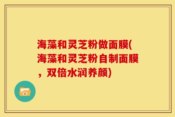 海藻和灵芝粉做面膜(海藻和灵芝粉自制面膜,双倍水润养颜)