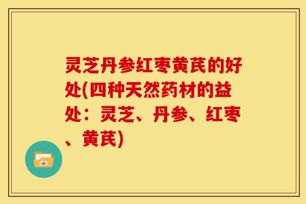 灵芝丹参红枣黄芪的好处(四种天然药材的益处:灵芝、丹参、红枣、黄芪)