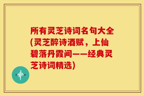 所有灵芝诗词名句大全(灵芝醉诗酒赋，上仙碧落丹霞间——经典灵芝诗词精选)