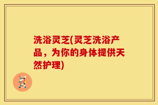 洗浴灵芝(灵芝洗浴产品,为你的身体提供天然护理)