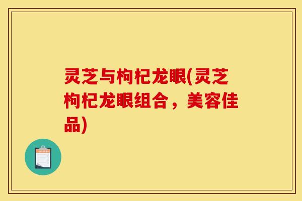 灵芝与枸杞龙眼(灵芝枸杞龙眼组合,美容佳品)