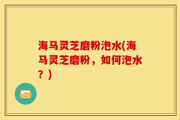 海马灵芝磨粉泡水(海马灵芝磨粉,如何泡水?)