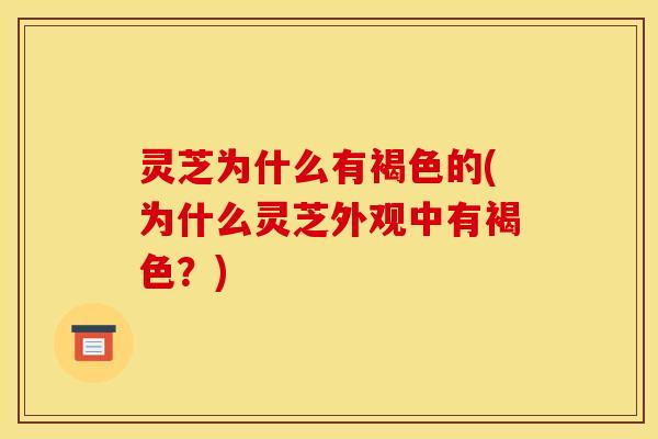 灵芝为什么有褐色的(为什么灵芝外观中有褐色？)