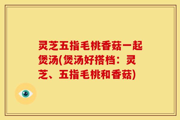 灵芝五指毛桃香菇一起煲汤(煲汤好搭档:灵芝、五指毛桃和香菇)