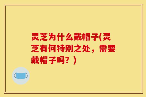 灵芝为什么戴帽子(灵芝有何特别之处，需要戴帽子吗？)