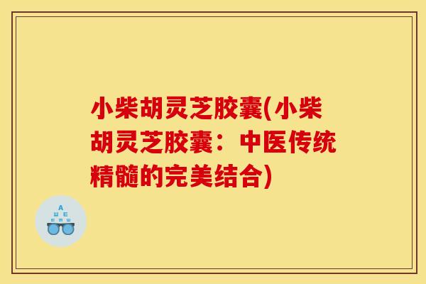 小柴胡灵芝胶囊(小柴胡灵芝胶囊:中医传统精髓的完美结合)