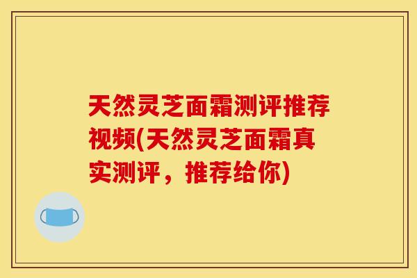 天然灵芝面霜测评推荐视频(天然灵芝面霜真实测评,推荐给你)