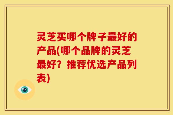 灵芝买哪个牌子最好的产品(哪个品牌的灵芝最好?推荐优选产品列表)