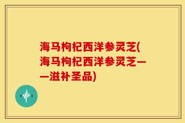 海马枸杞西洋参灵芝(海马枸杞西洋参灵芝——滋补圣品)