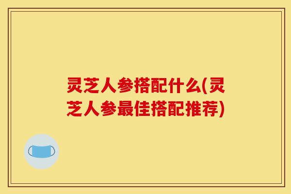 灵芝人参搭配什么(灵芝人参最佳搭配推荐)