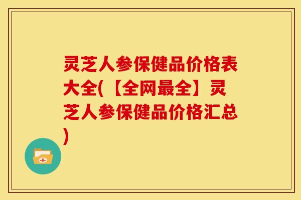 灵芝人参保健品价格表大全(【全网最全】灵芝人参保健品价格汇总)