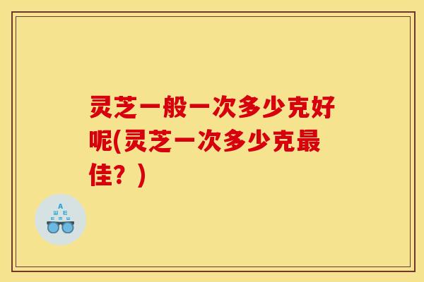 灵芝一般一次多少克好呢(灵芝一次多少克最佳?)