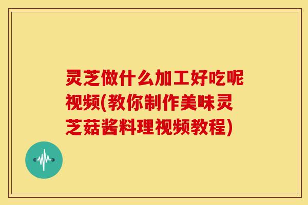 灵芝做什么加工好吃呢视频(教你制作美味灵芝菇酱料理视频教程)