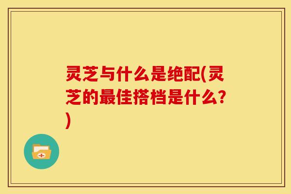 灵芝与什么是绝配(灵芝的最佳搭档是什么?)