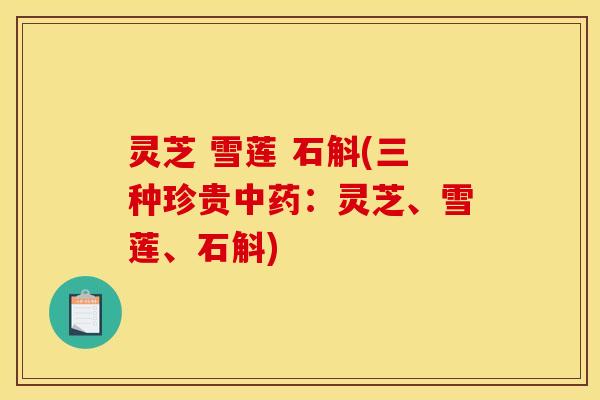 灵芝 雪莲 石斛(三种珍贵中药:灵芝、雪莲、石斛)