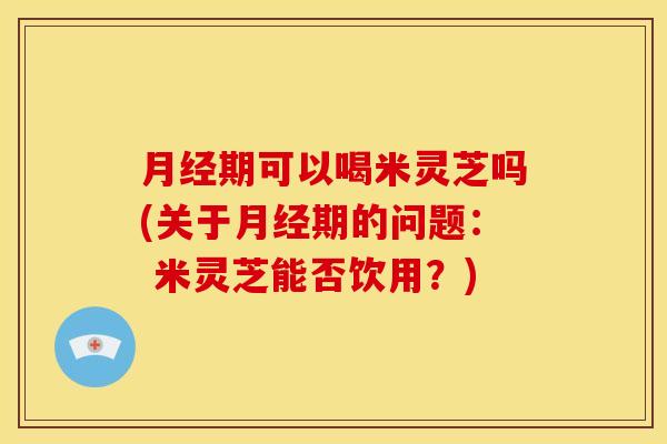 月经期可以喝米灵芝吗(关于月经期的问题: 米灵芝能否饮用?)