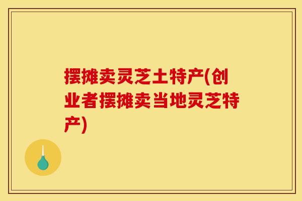 摆摊卖灵芝土特产(创业者摆摊卖当地灵芝特产)