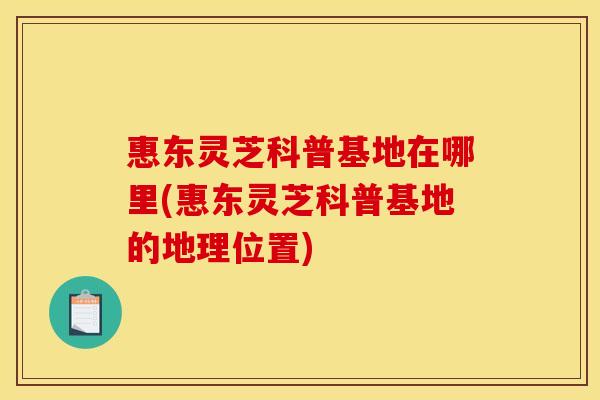 惠东灵芝科普基地在哪里(惠东灵芝科普基地的地理位置)