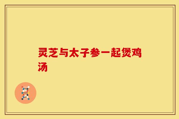 灵芝与太子参一起煲鸡汤