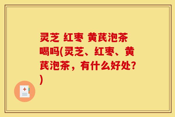 灵芝 红枣 黄芪泡茶喝吗(灵芝、红枣、黄芪泡茶,有什么好处?)