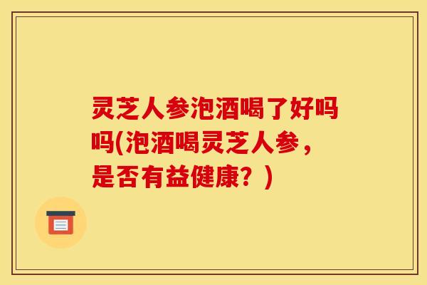 灵芝人参泡酒喝了好吗吗(泡酒喝灵芝人参，是否有益健康？)