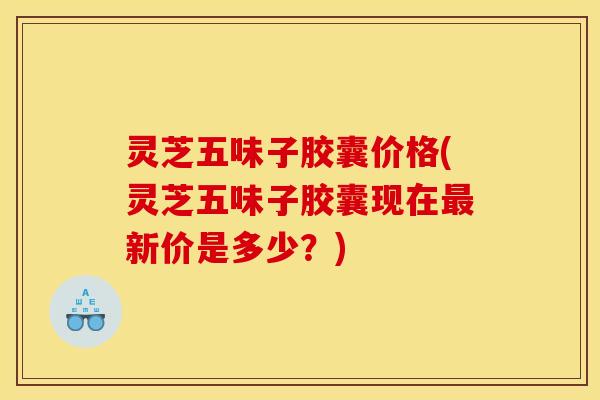 灵芝五味子胶囊价格(灵芝五味子胶囊现在最新价是多少？)