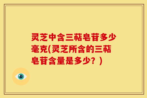 灵芝中含三萜皂苷多少毫克(灵芝所含的三萜皂苷含量是多少?)