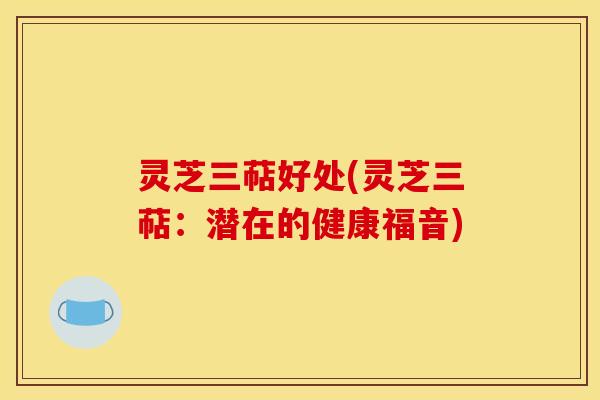 灵芝三萜好处(灵芝三萜:潜在的健康福音)