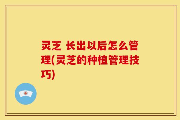 灵芝 长出以后怎么管理(灵芝的种植管理技巧)