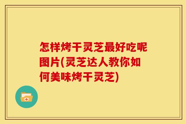 怎样烤干灵芝最好吃呢图片(灵芝达人教你如何美味烤干灵芝)