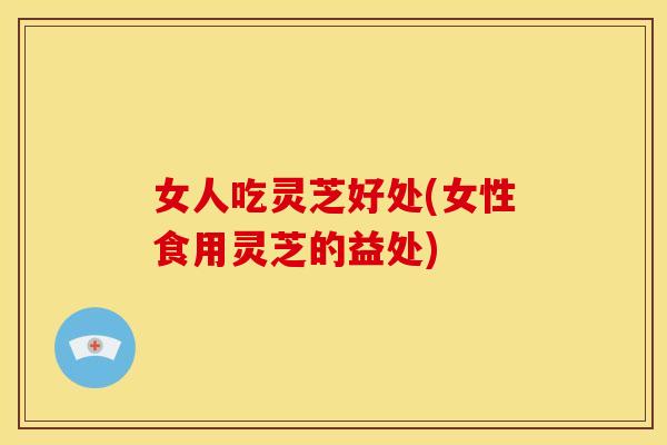 女人吃灵芝好处(女性食用灵芝的益处)