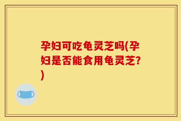 孕妇可吃龟灵芝吗(孕妇是否能食用龟灵芝?)