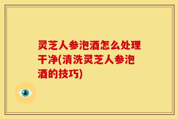 灵芝人参泡酒怎么处理干净(清洗灵芝人参泡酒的技巧)