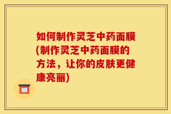 如何制作灵芝中药面膜(制作灵芝中药面膜的方法，让你的皮肤更健康亮丽)