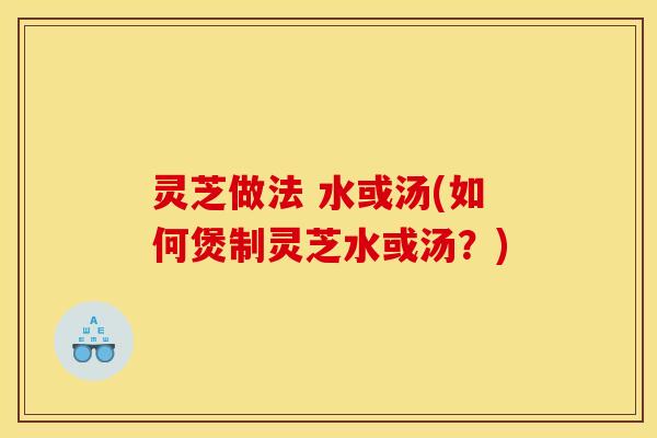 灵芝做法 水或汤(如何煲制灵芝水或汤？)