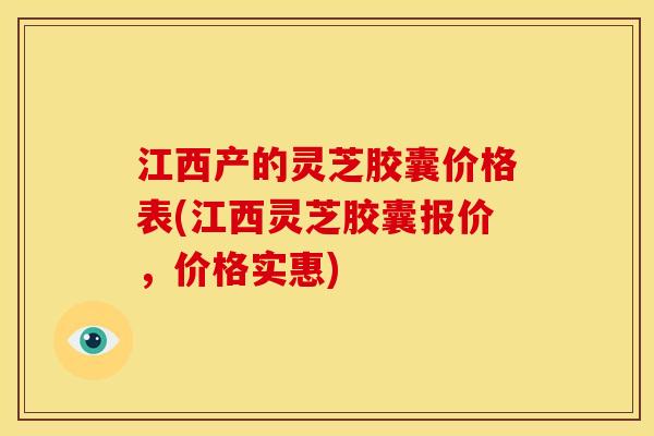江西产的灵芝胶囊价格表(江西灵芝胶囊报价,价格实惠)