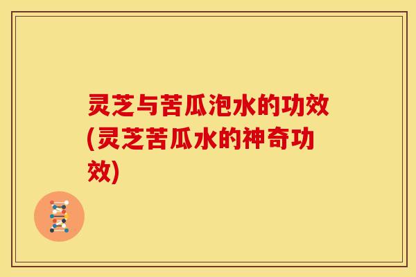 灵芝与苦瓜泡水的功效(灵芝苦瓜水的神奇功效)