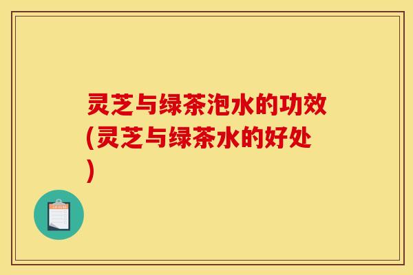灵芝与绿茶泡水的功效(灵芝与绿茶水的好处)