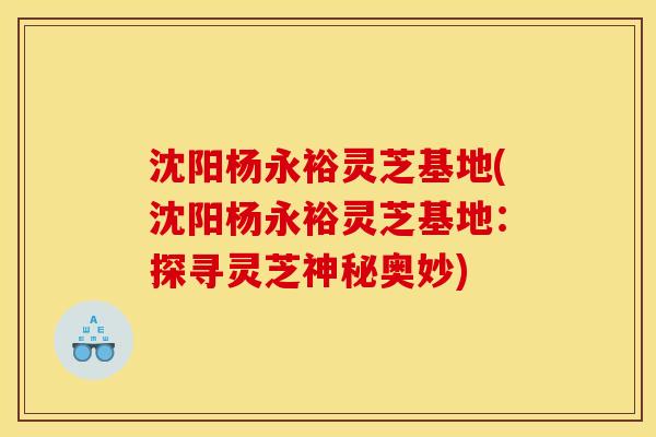 沈阳杨永裕灵芝基地(沈阳杨永裕灵芝基地：探寻灵芝神秘奥妙)