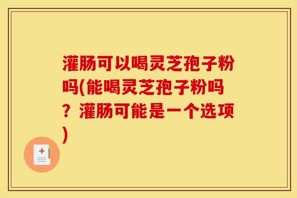 灌肠可以喝灵芝孢子粉吗(能喝灵芝孢子粉吗？灌肠可能是一个选项)