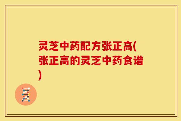 灵芝中药配方张正高(张正高的灵芝中药食谱)