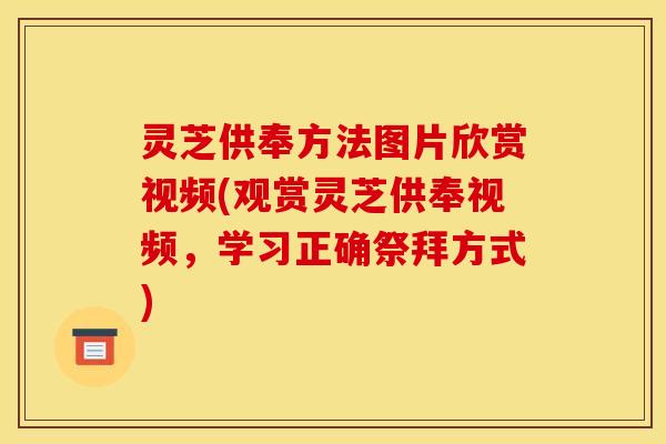 灵芝供奉方法图片欣赏视频(观赏灵芝供奉视频,学习正确祭拜方式)