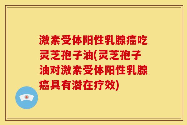 激素受体阳性乳腺癌吃灵芝孢子油(灵芝孢子油对激素受体阳性乳腺癌具有潜在疗效)