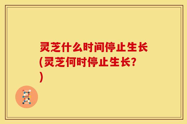 灵芝什么时间停止生长(灵芝何时停止生长？)