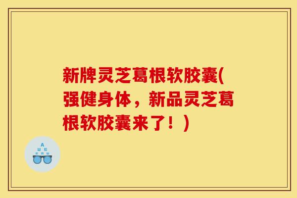 新牌灵芝葛根软胶囊(强健身体，新品灵芝葛根软胶囊来了！)