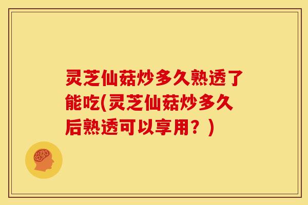 灵芝仙菇炒多久熟透了能吃(灵芝仙菇炒多久后熟透可以享用?)